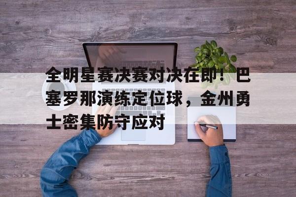 全明星赛决赛对决在即！巴塞罗那演练定位球，金州勇士密集防守应对的简单介绍